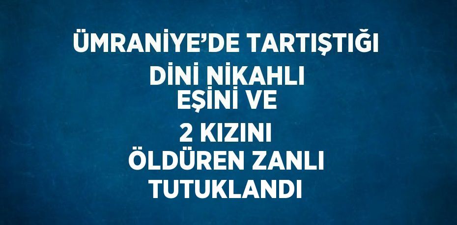 ÜMRANİYE’DE TARTIŞTIĞI DİNİ NİKAHLI EŞİNİ VE 2 KIZINI ÖLDÜREN ZANLI TUTUKLANDI