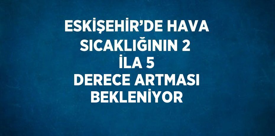 ESKİŞEHİR’DE HAVA SICAKLIĞININ 2 İLA 5 DERECE ARTMASI BEKLENİYOR