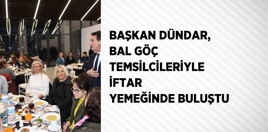 BAŞKAN DÜNDAR, BAL GÖÇ TEMSİLCİLERİYLE İFTAR YEMEĞİNDE BULUŞTU