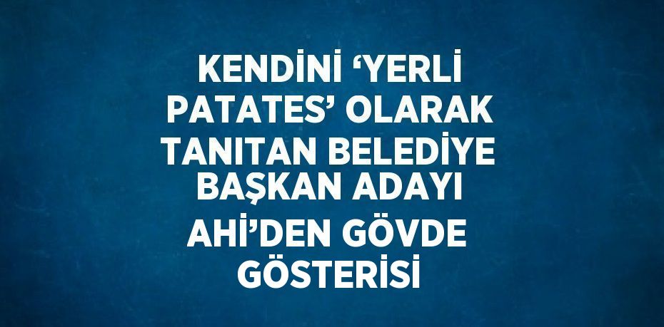 KENDİNİ ‘YERLİ PATATES’ OLARAK TANITAN BELEDİYE BAŞKAN ADAYI AHİ’DEN GÖVDE GÖSTERİSİ