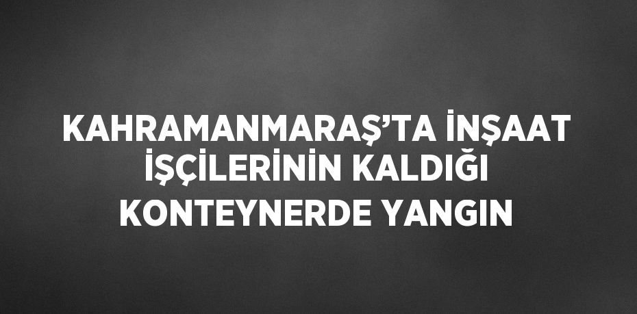 KAHRAMANMARAŞ’TA İNŞAAT İŞÇİLERİNİN KALDIĞI KONTEYNERDE YANGIN