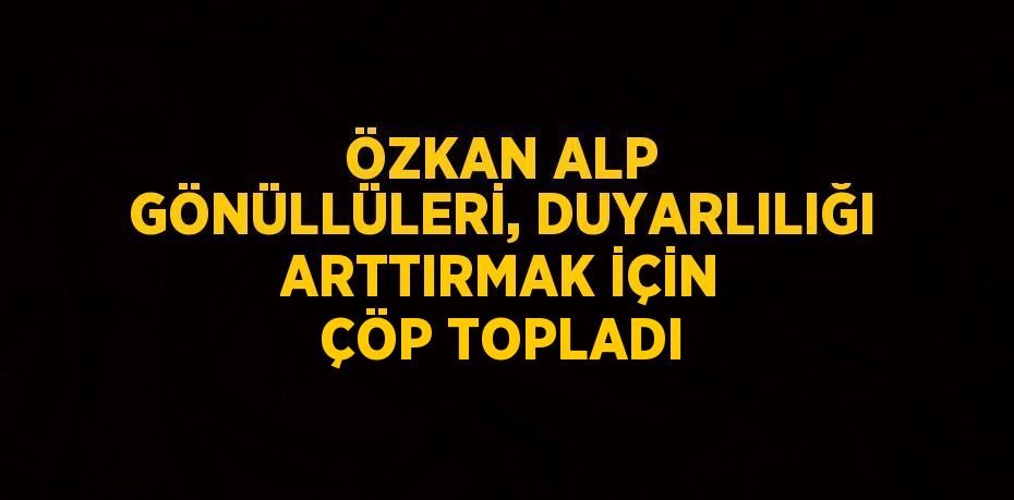 ÖZKAN ALP GÖNÜLLÜLERİ, DUYARLILIĞI ARTTIRMAK İÇİN ÇÖP TOPLADI