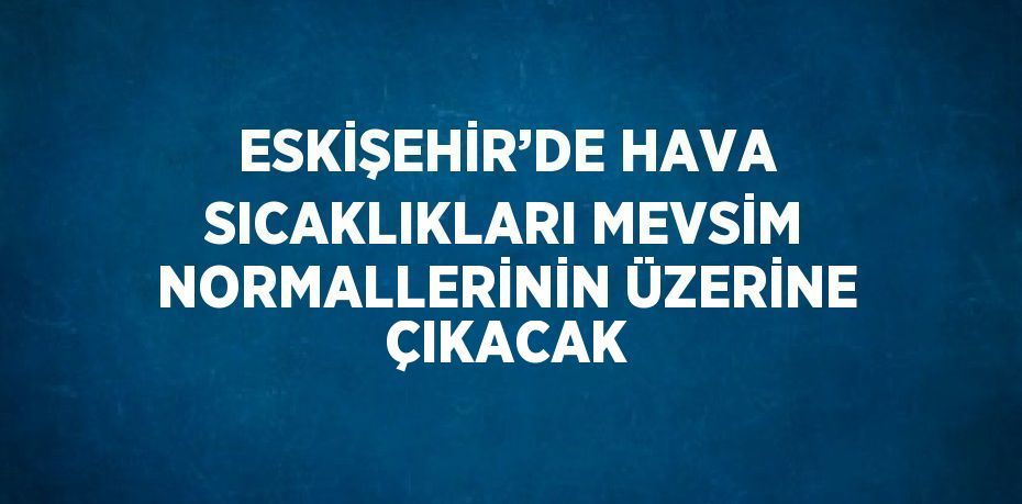 ESKİŞEHİR’DE HAVA SICAKLIKLARI MEVSİM NORMALLERİNİN ÜZERİNE ÇIKACAK