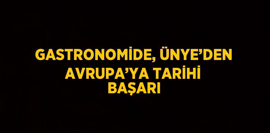 GASTRONOMİDE, ÜNYE’DEN AVRUPA’YA TARİHİ BAŞARI