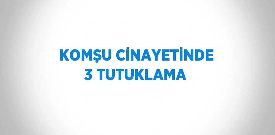 KOMŞU CİNAYETİNDE 3 TUTUKLAMA