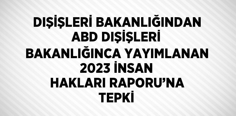DIŞİŞLERİ BAKANLIĞINDAN ABD DIŞİŞLERİ BAKANLIĞINCA YAYIMLANAN 2023 İNSAN HAKLARI RAPORU’NA TEPKİ