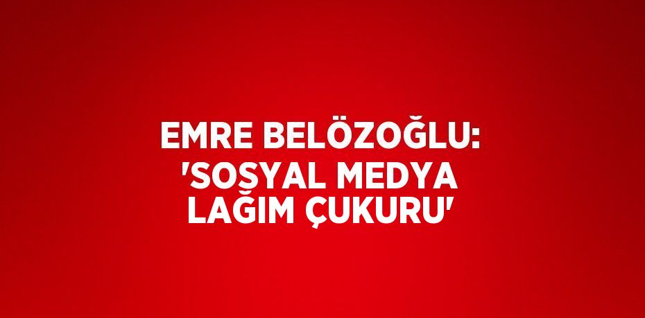 EMRE BELÖZOĞLU: 'SOSYAL MEDYA LAĞIM ÇUKURU'
