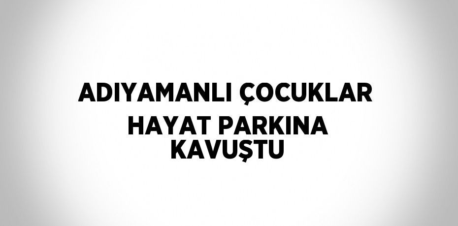 ADIYAMANLI ÇOCUKLAR HAYAT PARKINA KAVUŞTU