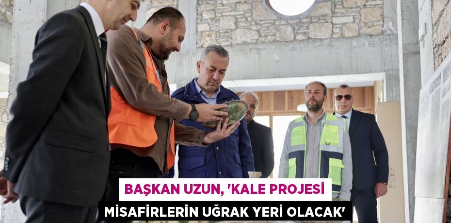 BAŞKAN UZUN, 'KALE PROJESİ MİSAFİRLERİN UĞRAK YERİ OLACAK'