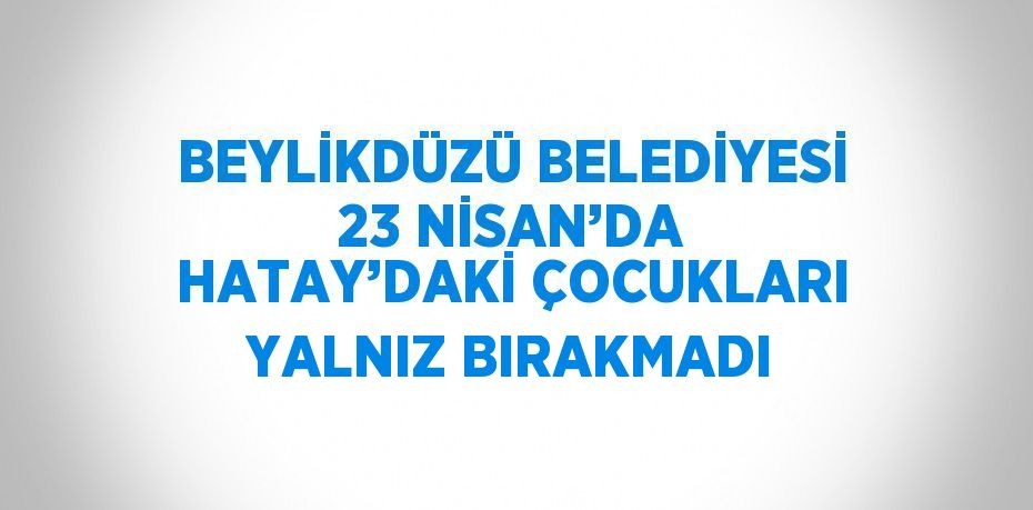BEYLİKDÜZÜ BELEDİYESİ 23 NİSAN’DA HATAY’DAKİ ÇOCUKLARI YALNIZ BIRAKMADI