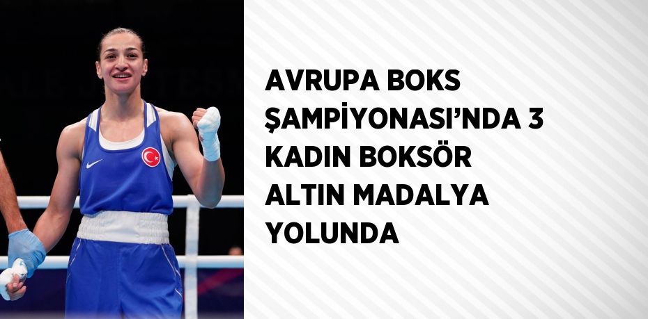 AVRUPA BOKS ŞAMPİYONASI’NDA 3 KADIN BOKSÖR ALTIN MADALYA YOLUNDA