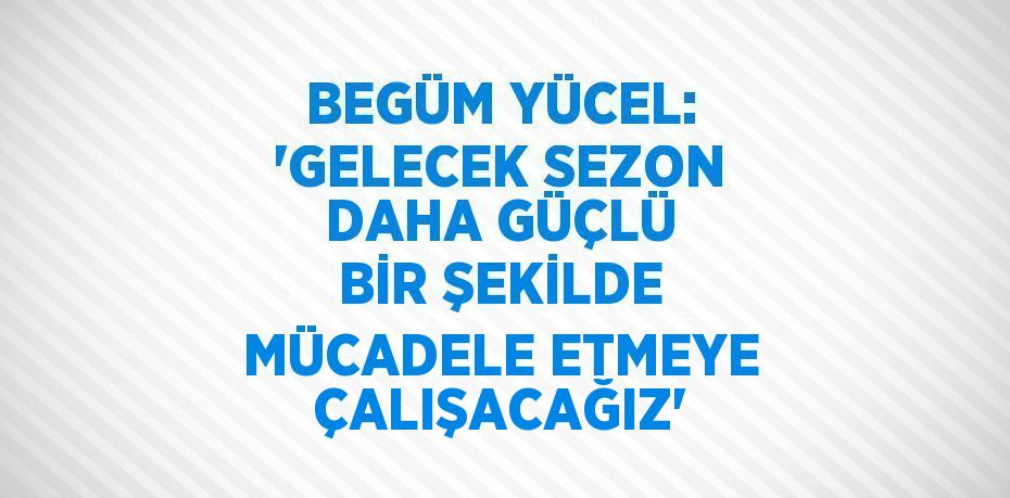 BEGÜM YÜCEL: 'GELECEK SEZON DAHA GÜÇLÜ BİR ŞEKİLDE MÜCADELE ETMEYE ÇALIŞACAĞIZ'