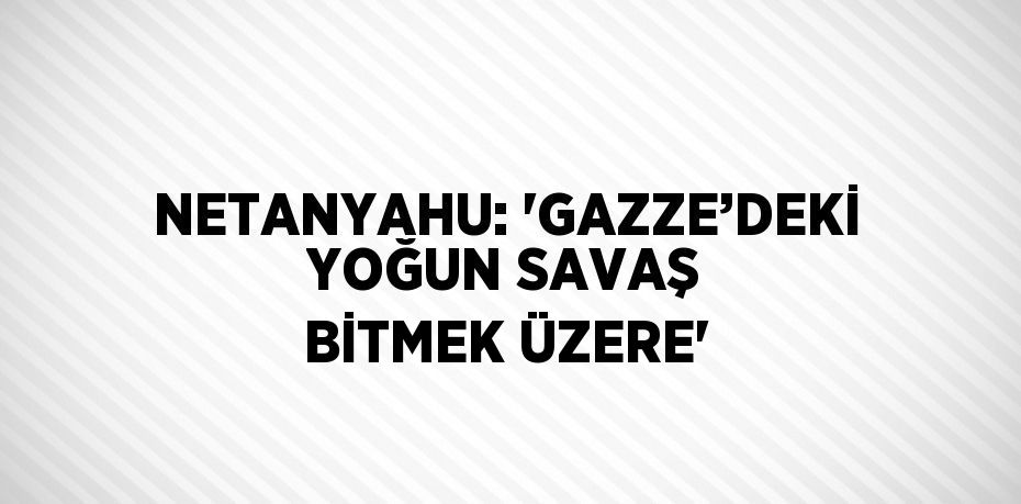 NETANYAHU: 'GAZZE’DEKİ YOĞUN SAVAŞ BİTMEK ÜZERE'
