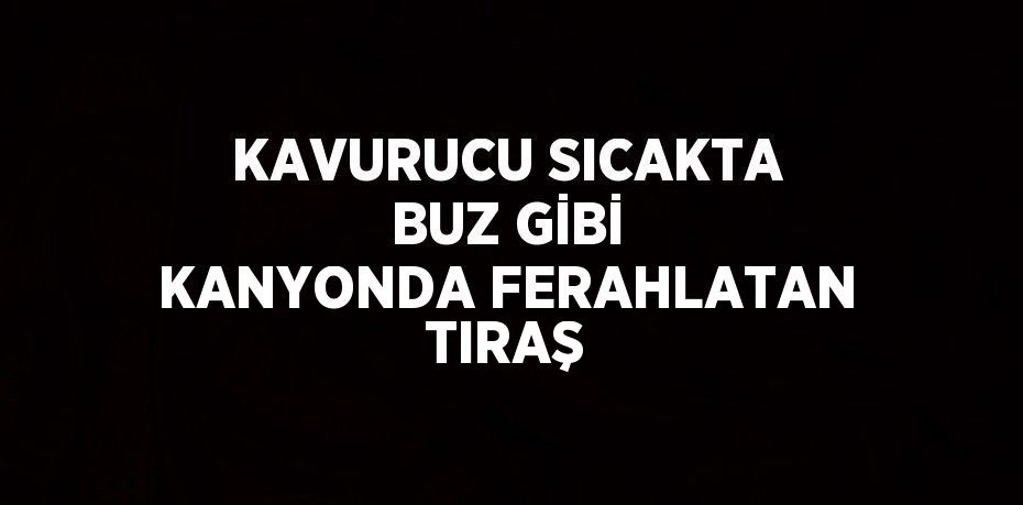 KAVURUCU SICAKTA BUZ GİBİ KANYONDA FERAHLATAN TIRAŞ