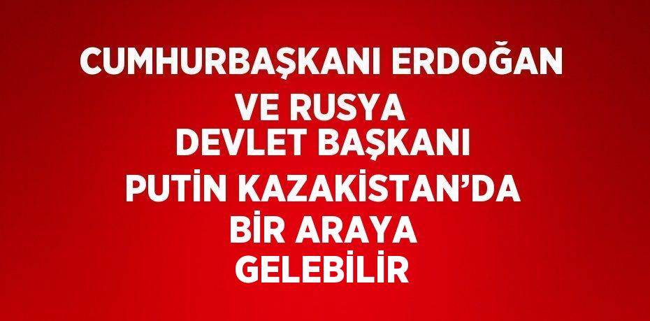 CUMHURBAŞKANI ERDOĞAN VE RUSYA DEVLET BAŞKANI PUTİN KAZAKİSTAN’DA BİR ARAYA GELEBİLİR