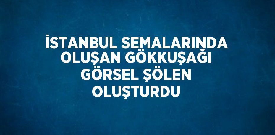 İSTANBUL SEMALARINDA OLUŞAN GÖKKUŞAĞI GÖRSEL ŞÖLEN OLUŞTURDU
