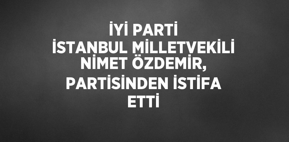 İYİ PARTİ İSTANBUL MİLLETVEKİLİ NİMET ÖZDEMİR, PARTİSİNDEN İSTİFA ETTİ