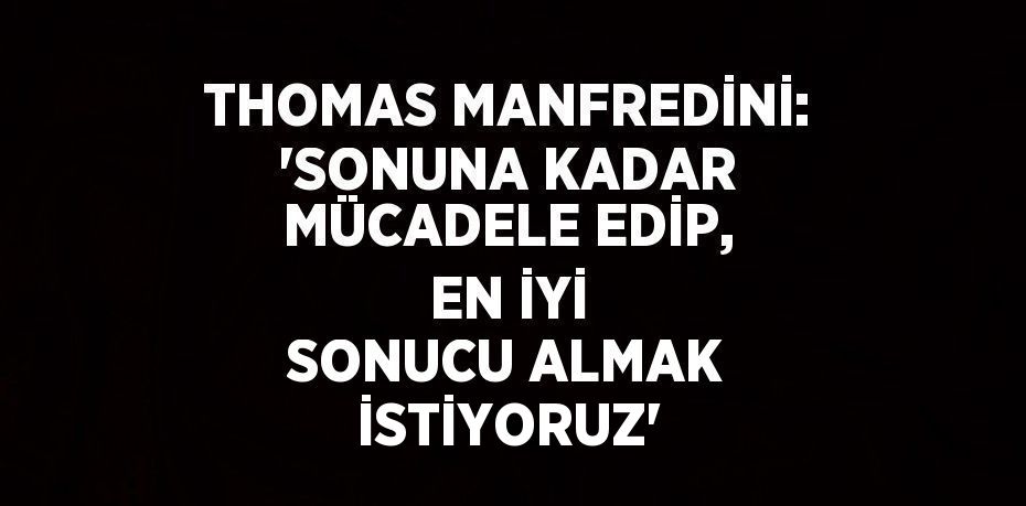 THOMAS MANFREDİNİ: 'SONUNA KADAR MÜCADELE EDİP, EN İYİ SONUCU ALMAK İSTİYORUZ'