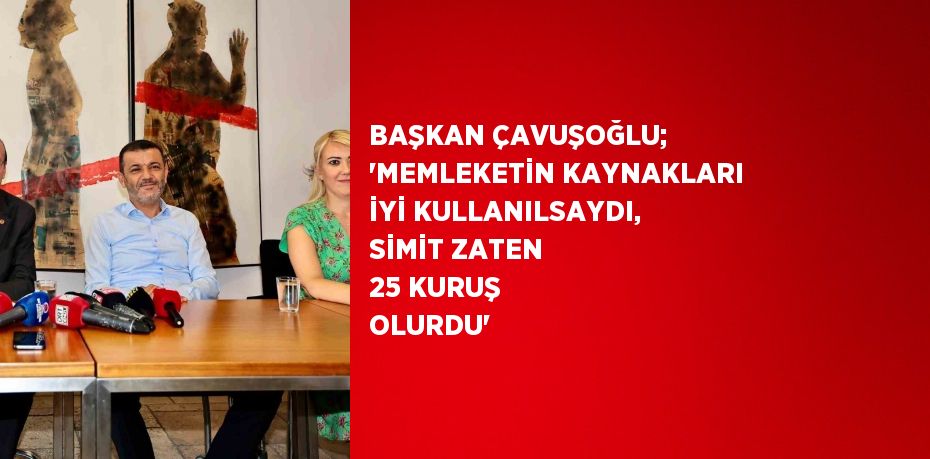 BAŞKAN ÇAVUŞOĞLU; 'MEMLEKETİN KAYNAKLARI İYİ KULLANILSAYDI, SİMİT ZATEN 25 KURUŞ OLURDU'