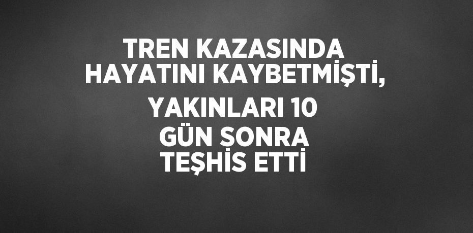 TREN KAZASINDA HAYATINI KAYBETMİŞTİ, YAKINLARI 10 GÜN SONRA TEŞHİS ETTİ