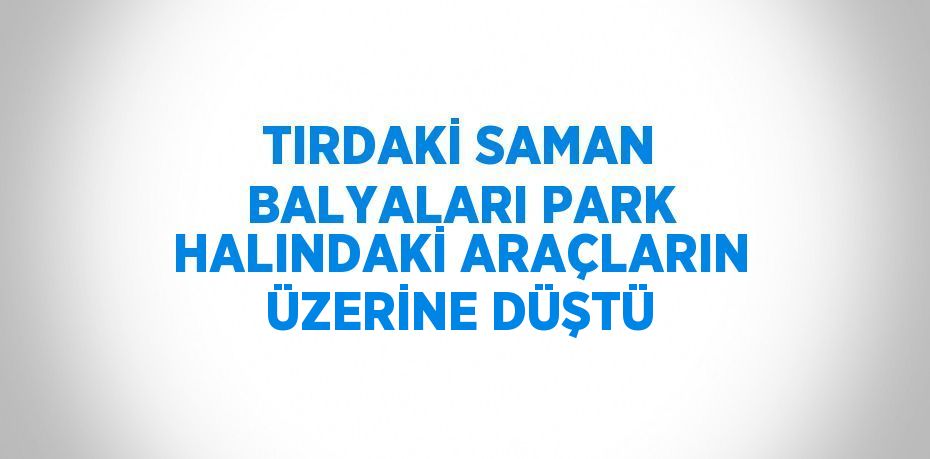 TIRDAKİ SAMAN BALYALARI PARK HALINDAKİ ARAÇLARIN ÜZERİNE DÜŞTÜ