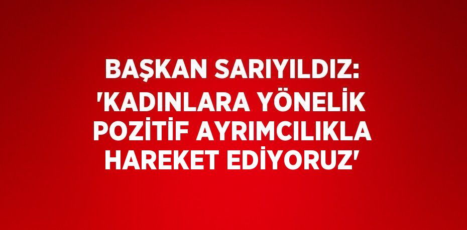 BAŞKAN SARIYILDIZ: 'KADINLARA YÖNELİK POZİTİF AYRIMCILIKLA HAREKET EDİYORUZ'