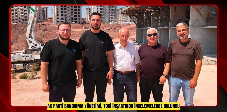 AK Parti Bandırma yönetimi, TOKİ inşaatında incelemelerde bulundu
