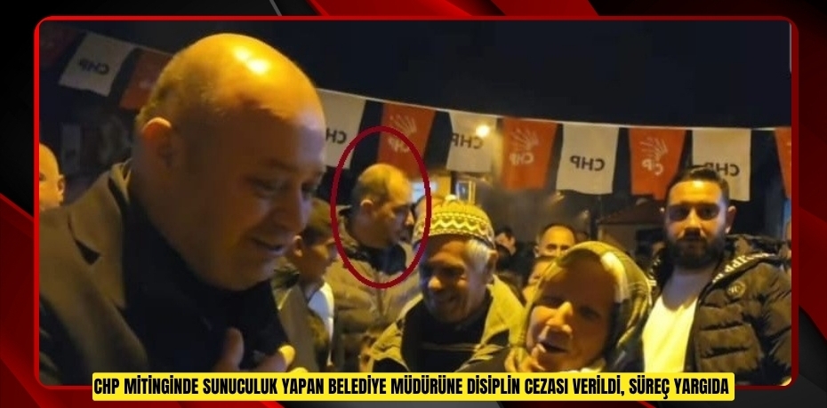 CHP mitinginde sunuculuk yapan belediye müdürüne disiplin cezası verildi, süreç yargıda