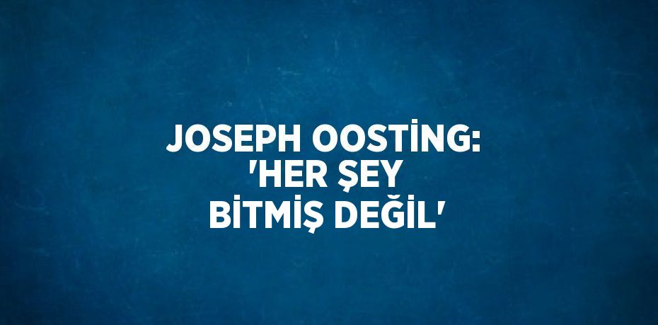 JOSEPH OOSTİNG: 'HER ŞEY BİTMİŞ DEĞİL'