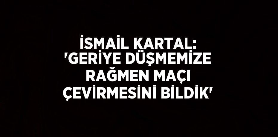 İSMAİL KARTAL: 'GERİYE DÜŞMEMİZE RAĞMEN MAÇI ÇEVİRMESİNİ BİLDİK'