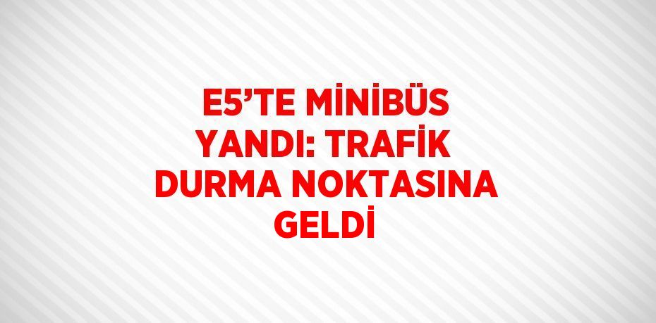 E5’TE MİNİBÜS YANDI: TRAFİK DURMA NOKTASINA GELDİ