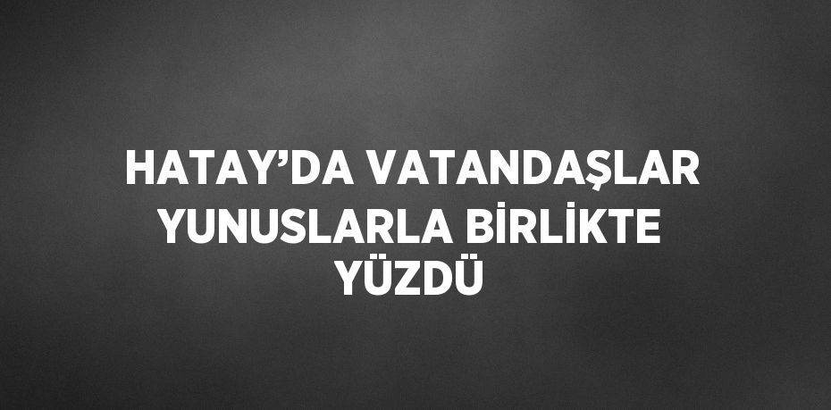 HATAY’DA VATANDAŞLAR YUNUSLARLA BİRLİKTE YÜZDÜ