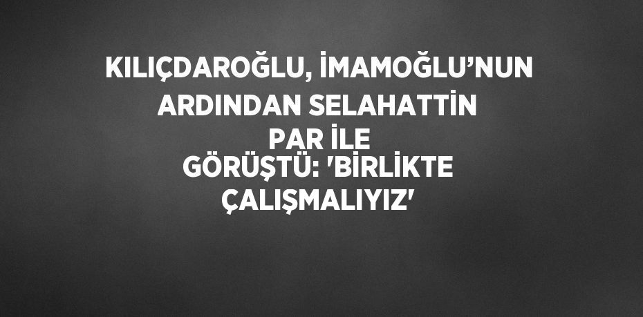 KILIÇDAROĞLU, İMAMOĞLU’NUN ARDINDAN SELAHATTİN PAR İLE GÖRÜŞTÜ: 'BİRLİKTE ÇALIŞMALIYIZ'