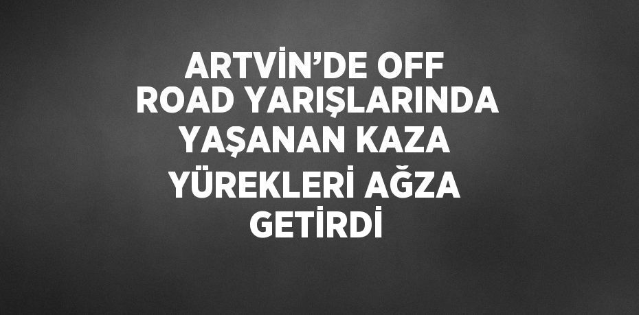 ARTVİN’DE OFF ROAD YARIŞLARINDA YAŞANAN KAZA YÜREKLERİ AĞZA GETİRDİ