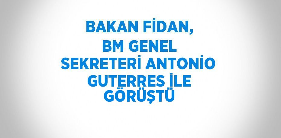BAKAN FİDAN, BM GENEL SEKRETERİ ANTONİO GUTERRES İLE GÖRÜŞTÜ