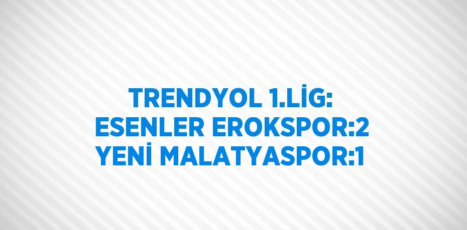 TRENDYOL 1.LİG: ESENLER EROKSPOR:2 YENİ MALATYASPOR:1