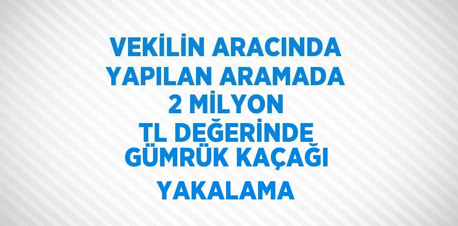 VEKİLİN ARACINDA YAPILAN ARAMADA 2 MİLYON TL DEĞERİNDE GÜMRÜK KAÇAĞI YAKALAMA