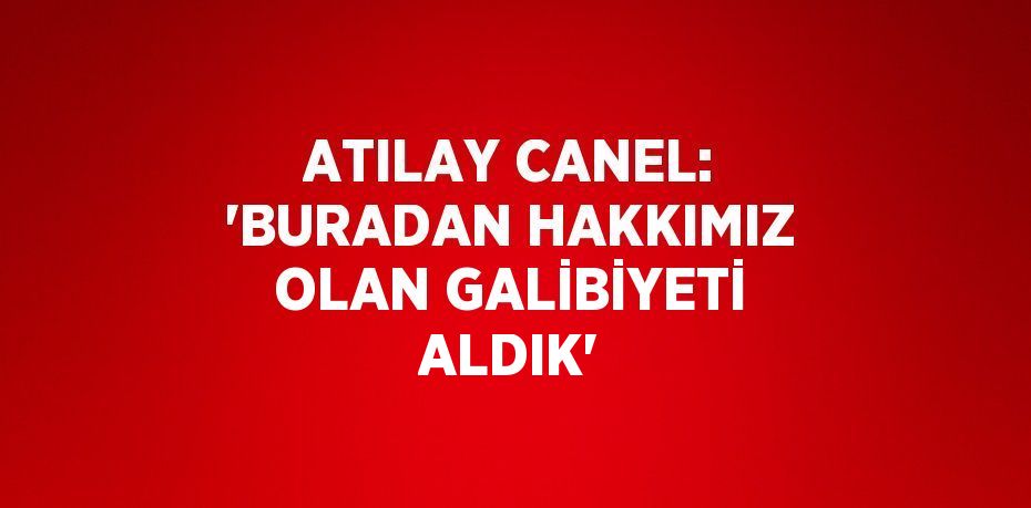 ATILAY CANEL: 'BURADAN HAKKIMIZ OLAN GALİBİYETİ ALDIK'