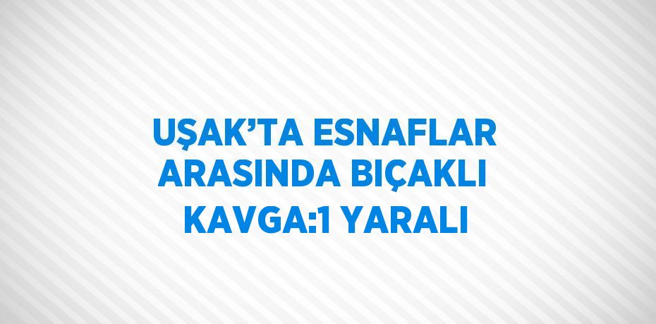 UŞAK’TA ESNAFLAR ARASINDA BIÇAKLI KAVGA:1 YARALI