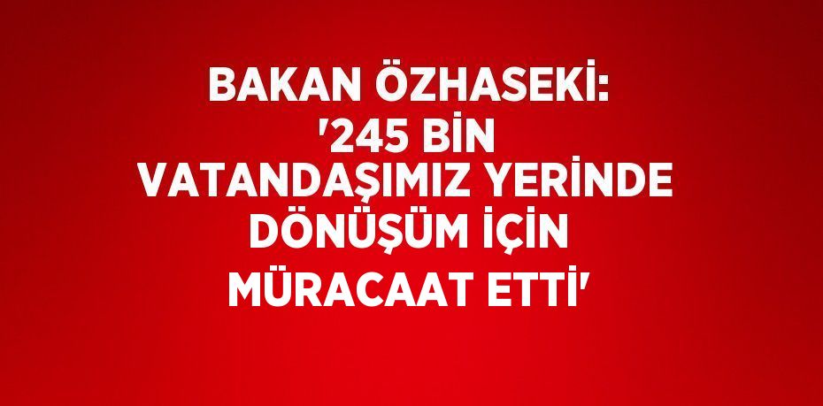 BAKAN ÖZHASEKİ: '245 BİN VATANDAŞIMIZ YERİNDE DÖNÜŞÜM İÇİN MÜRACAAT ETTİ'