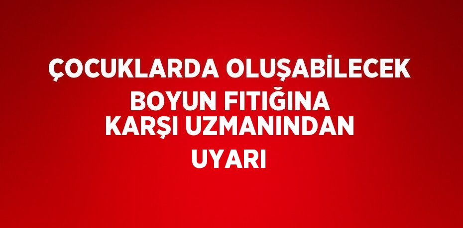 ÇOCUKLARDA OLUŞABİLECEK BOYUN FITIĞINA KARŞI UZMANINDAN UYARI