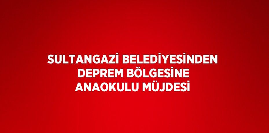 SULTANGAZİ BELEDİYESİNDEN DEPREM BÖLGESİNE ANAOKULU MÜJDESİ