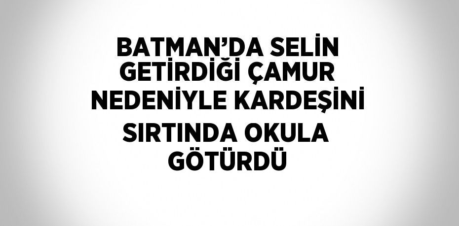 BATMAN’DA SELİN GETİRDİĞİ ÇAMUR NEDENİYLE KARDEŞİNİ SIRTINDA OKULA GÖTÜRDÜ