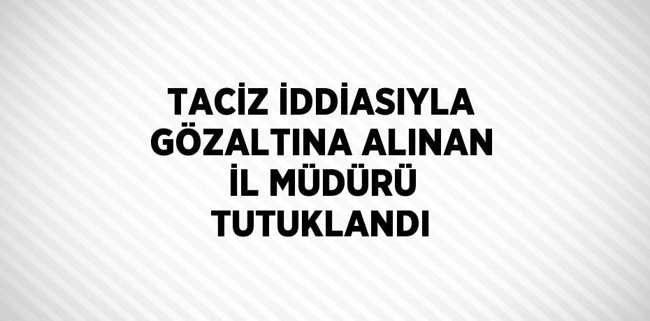 TACİZ İDDİASIYLA GÖZALTINA ALINAN İL MÜDÜRÜ TUTUKLANDI