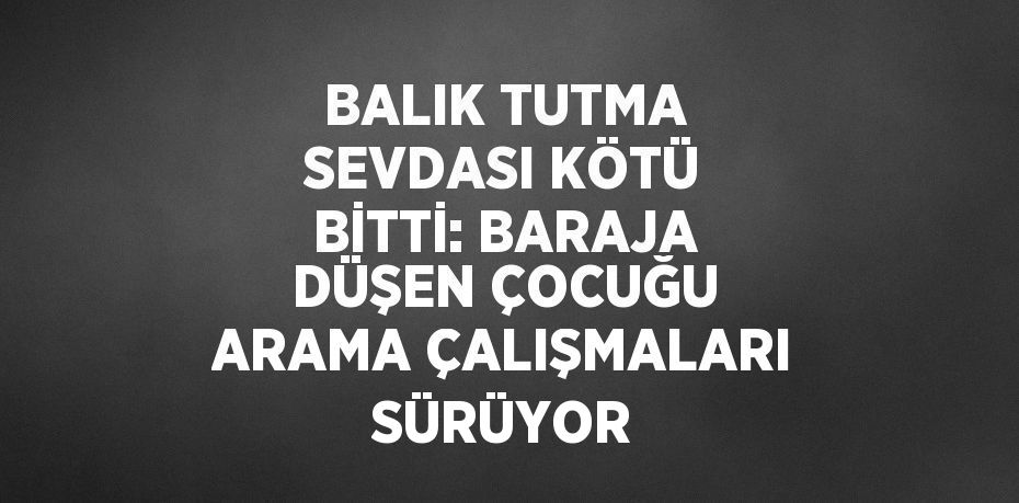 BALIK TUTMA SEVDASI KÖTÜ BİTTİ: BARAJA DÜŞEN ÇOCUĞU ARAMA ÇALIŞMALARI SÜRÜYOR