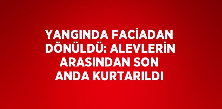 YANGINDA FACİADAN DÖNÜLDÜ: ALEVLERİN ARASINDAN SON ANDA KURTARILDI