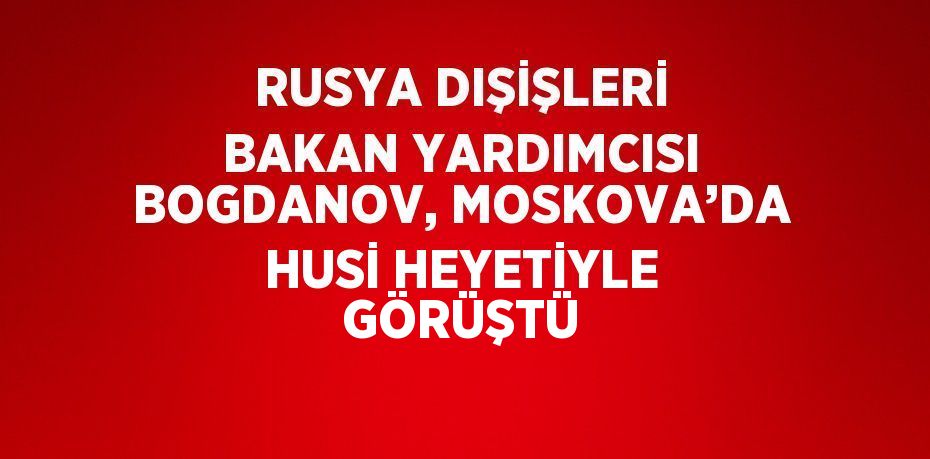 RUSYA DIŞİŞLERİ BAKAN YARDIMCISI BOGDANOV, MOSKOVA’DA HUSİ HEYETİYLE GÖRÜŞTÜ