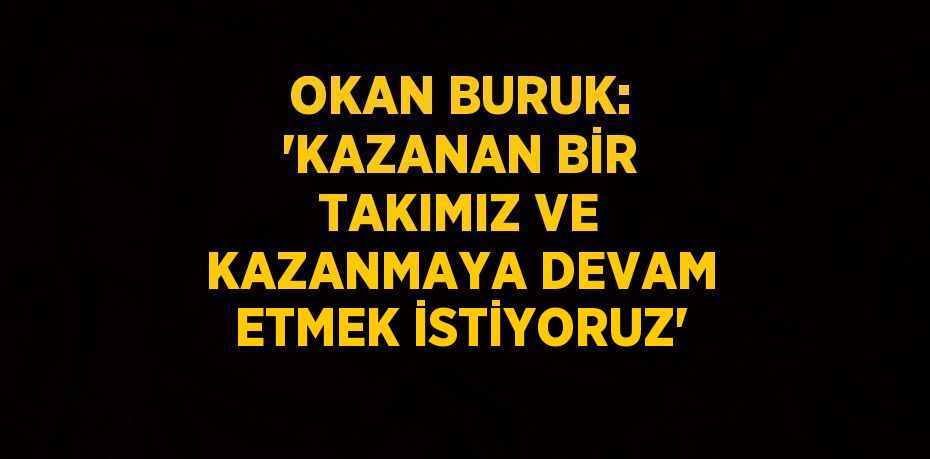 OKAN BURUK: 'KAZANAN BİR TAKIMIZ VE KAZANMAYA DEVAM ETMEK İSTİYORUZ'