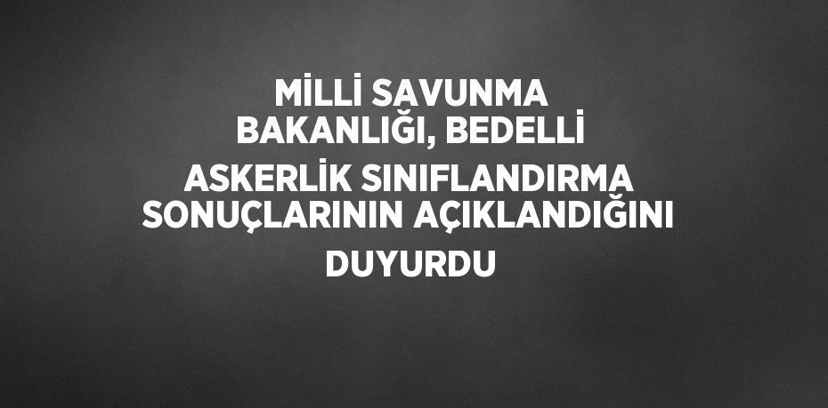 MİLLİ SAVUNMA BAKANLIĞI, BEDELLİ ASKERLİK SINIFLANDIRMA SONUÇLARININ AÇIKLANDIĞINI DUYURDU