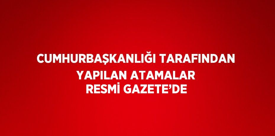 CUMHURBAŞKANLIĞI TARAFINDAN YAPILAN ATAMALAR RESMİ GAZETE’DE
